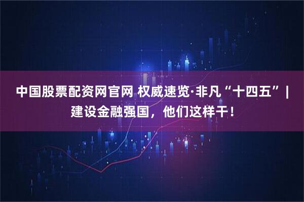 中国股票配资网官网 权威速览·非凡“十四五” |建设金融强国，他们这样干！