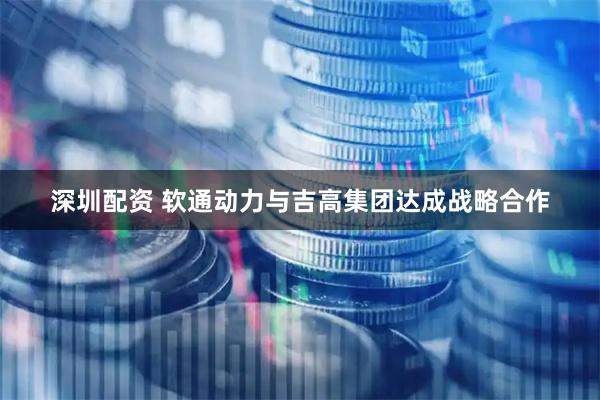 深圳配资 软通动力与吉高集团达成战略合作