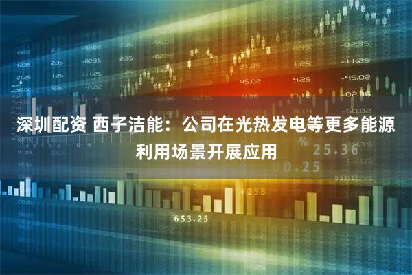 深圳配资 西子洁能：公司在光热发电等更多能源利用场景开展应用