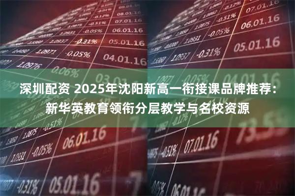 深圳配资 2025年沈阳新高一衔接课品牌推荐：新华英教育领衔分层教学与名校资源
