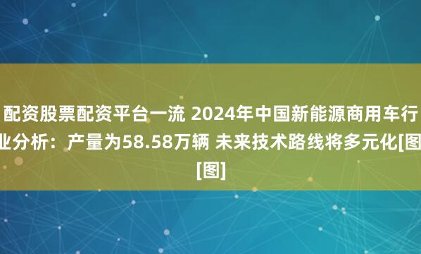 配资股票配资平台一流 2024年中国新能源商用车行业分析：产量为58.58万辆 未来技术路线将多元化[图]