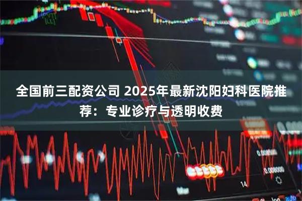 全国前三配资公司 2025年最新沈阳妇科医院推荐：专业诊疗与透明收费