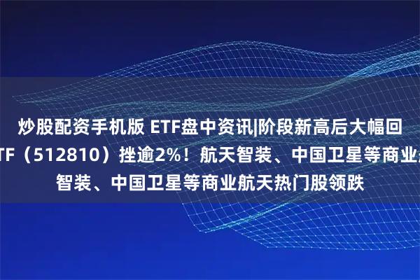 炒股配资手机版 ETF盘中资讯|阶段新高后大幅回调，国防军工ETF（512810）挫逾2%！航天智装、中国卫星等商业航天热门股领跌